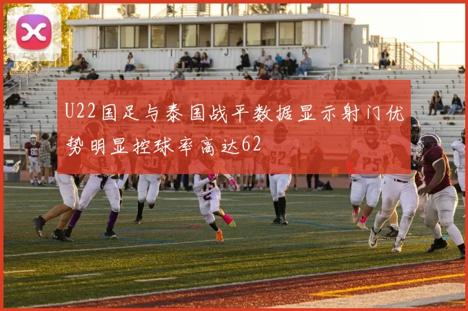 U22国足与泰国战平数据显示射门优势明显控球率高达62