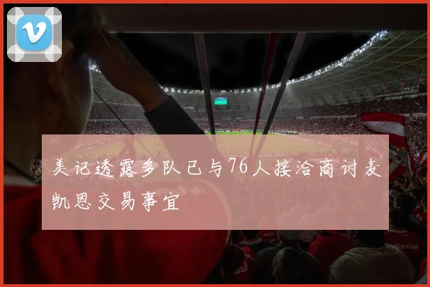 美记透露多队已与76人接洽商讨麦凯恩交易事宜