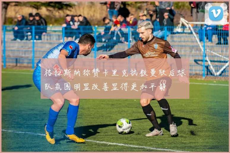 格拉斯纳称赞卡里克执教曼联后球队氛围明显改善显得更加平静