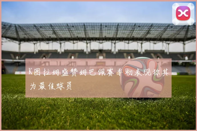 K图拉姆盛赞姆巴佩赛季初表现称其为最佳球员