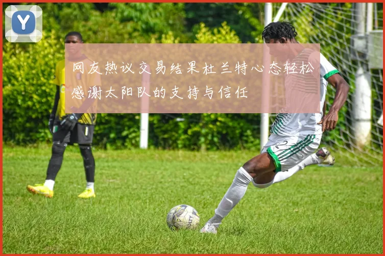 网友热议交易结果杜兰特心态轻松感谢太阳队的支持与信任