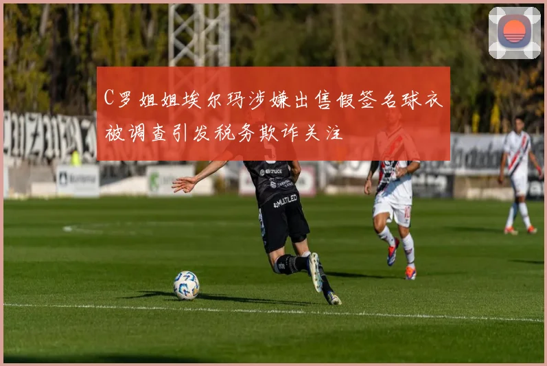 C罗姐姐埃尔玛涉嫌出售假签名球衣被调查引发税务欺诈关注