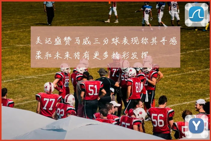 美记盛赞马威三分球表现称其手感柔和未来将有更多精彩发挥