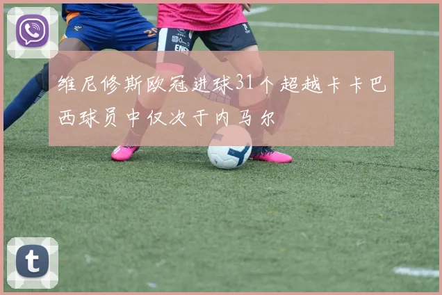 维尼修斯欧冠进球31个超越卡卡巴西球员中仅次于内马尔