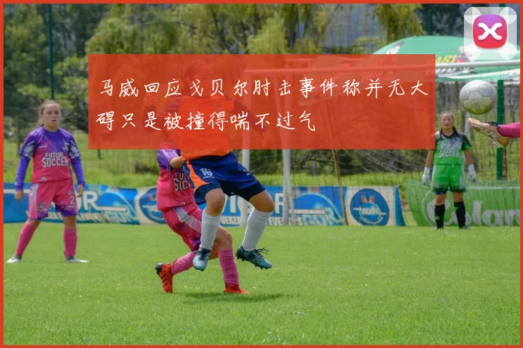 马威回应戈贝尔肘击事件称并无大碍只是被撞得喘不过气